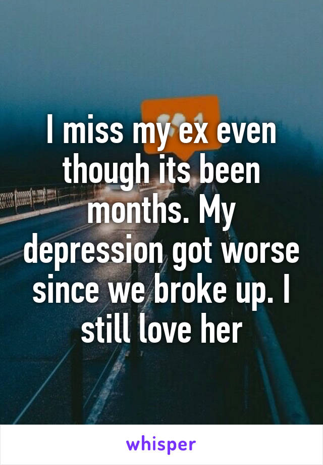 I miss my ex even though its been months. My depression got worse since we broke up. I still love her