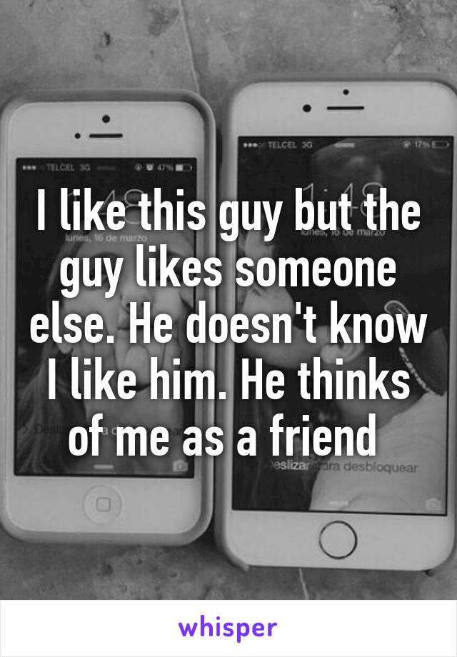 I like this guy but the guy likes someone else. He doesn't know I like him. He thinks of me as a friend 