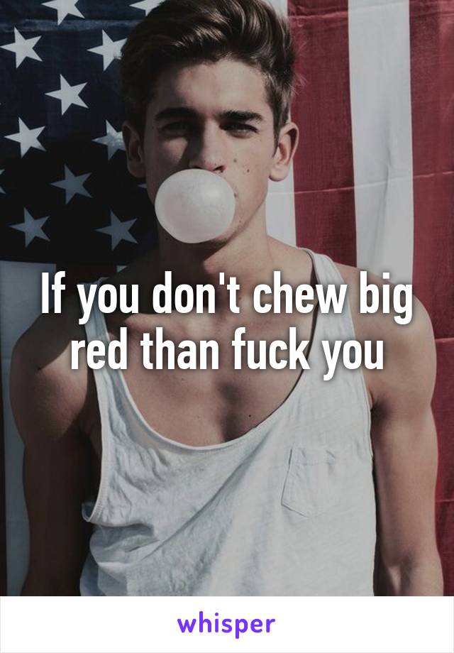 If you don't chew big red than fuck you