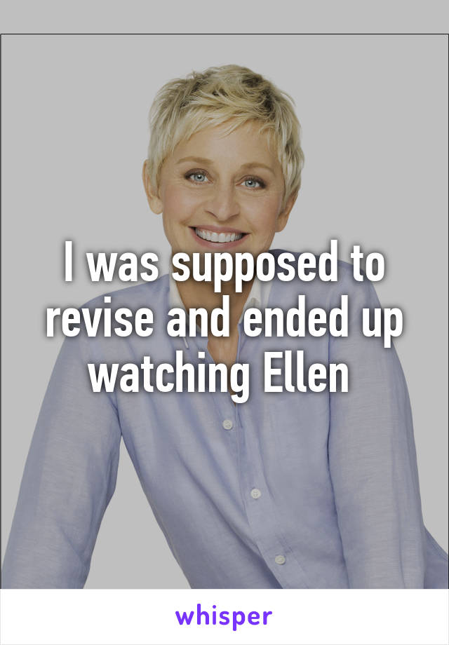 I was supposed to revise and ended up watching Ellen 