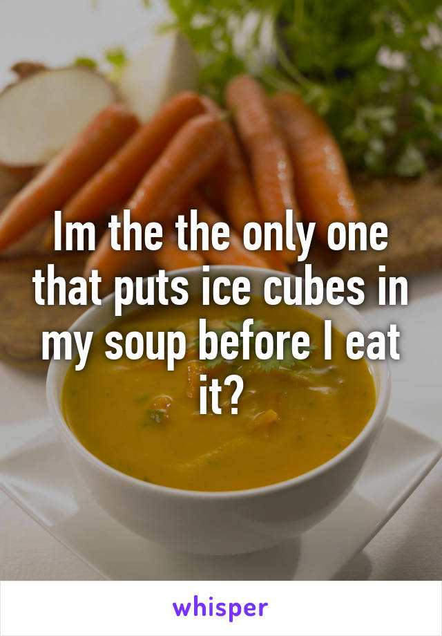 Im the the only one that puts ice cubes in my soup before I eat it?