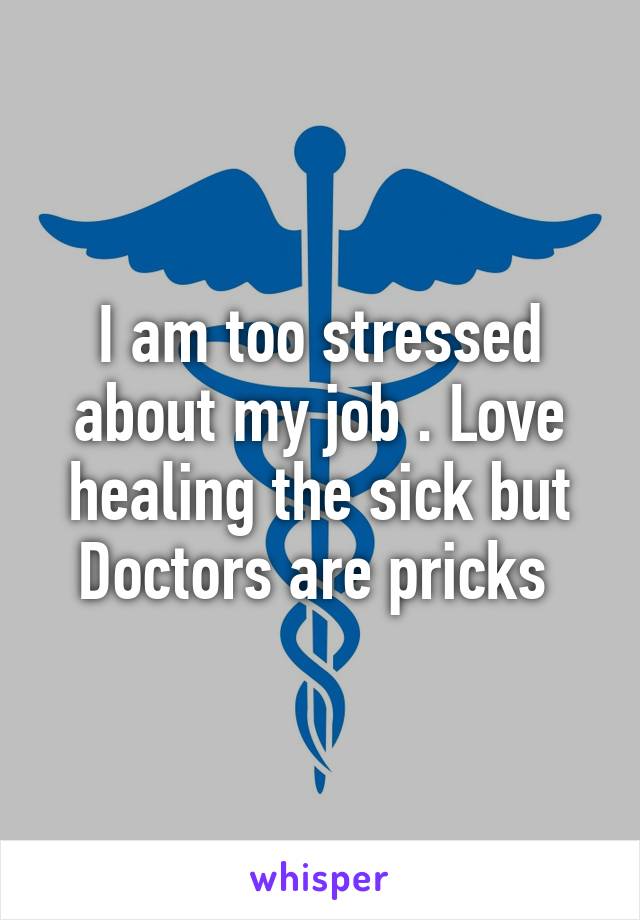 I am too stressed about my job . Love healing the sick but Doctors are pricks 