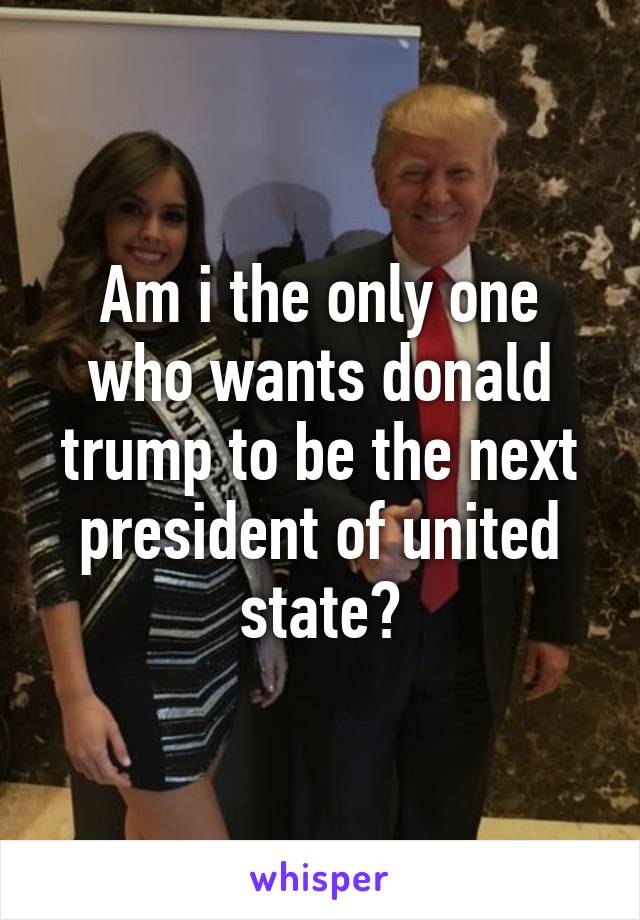 Am i the only one who wants donald trump to be the next president of united state?