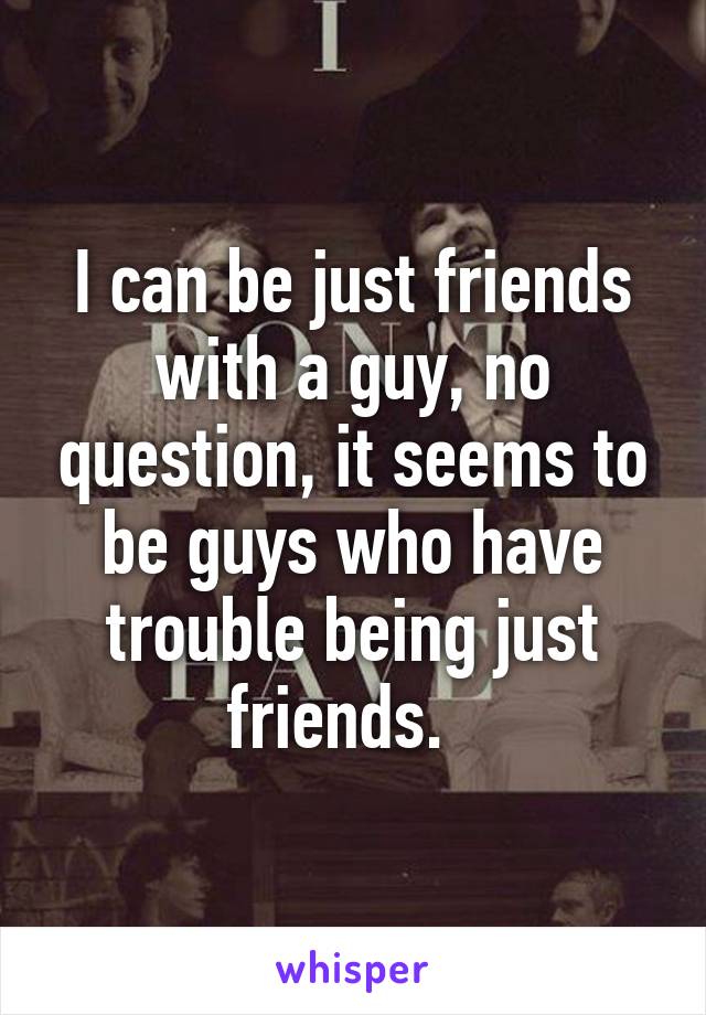 I can be just friends with a guy, no question, it seems to be guys who have trouble being just friends.  