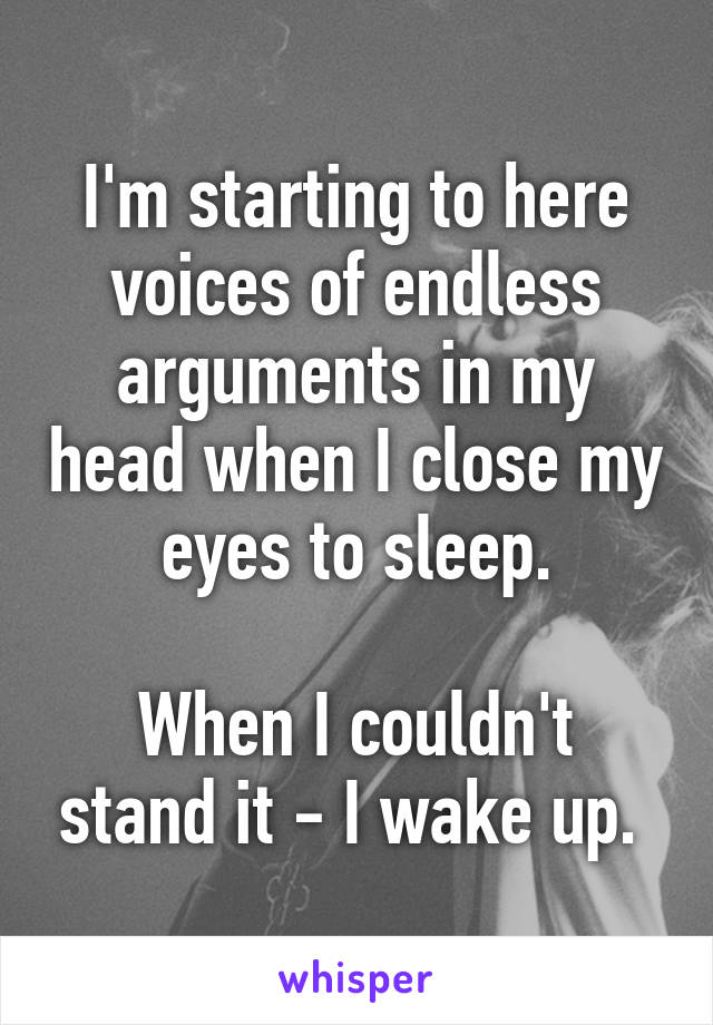 I'm starting to here voices of endless arguments in my head when I close my eyes to sleep.

When I couldn't stand it - I wake up. 