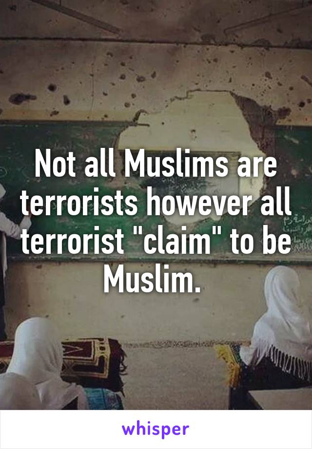 Not all Muslims are terrorists however all terrorist "claim" to be Muslim. 