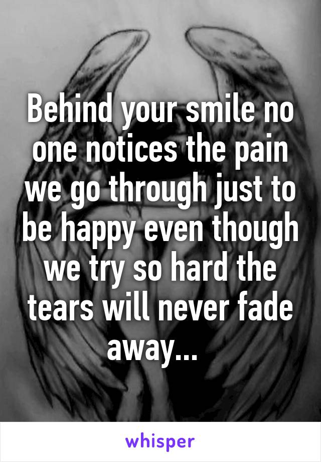 Behind your smile no one notices the pain we go through just to be happy even though we try so hard the tears will never fade away...  