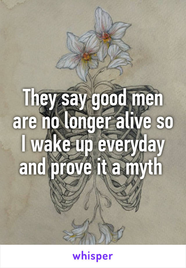 They say good men are no longer alive so I wake up everyday and prove it a myth 