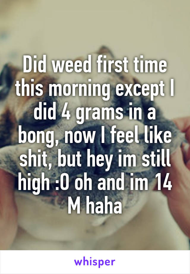 Did weed first time this morning except I did 4 grams in a bong, now I feel like shit, but hey im still high :O oh and im 14 M haha