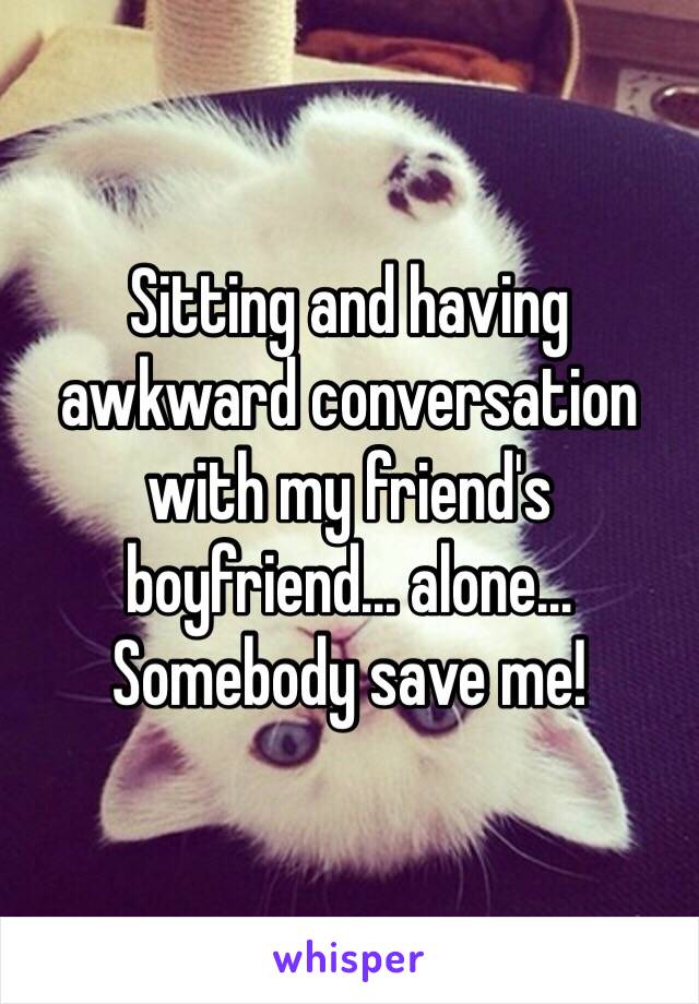 Sitting and having awkward conversation with my friend's boyfriend… alone…
Somebody save me!