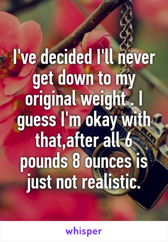 I've decided I'll never get down to my original weight . I guess I'm okay with that,after all 6 pounds 8 ounces is just not realistic.