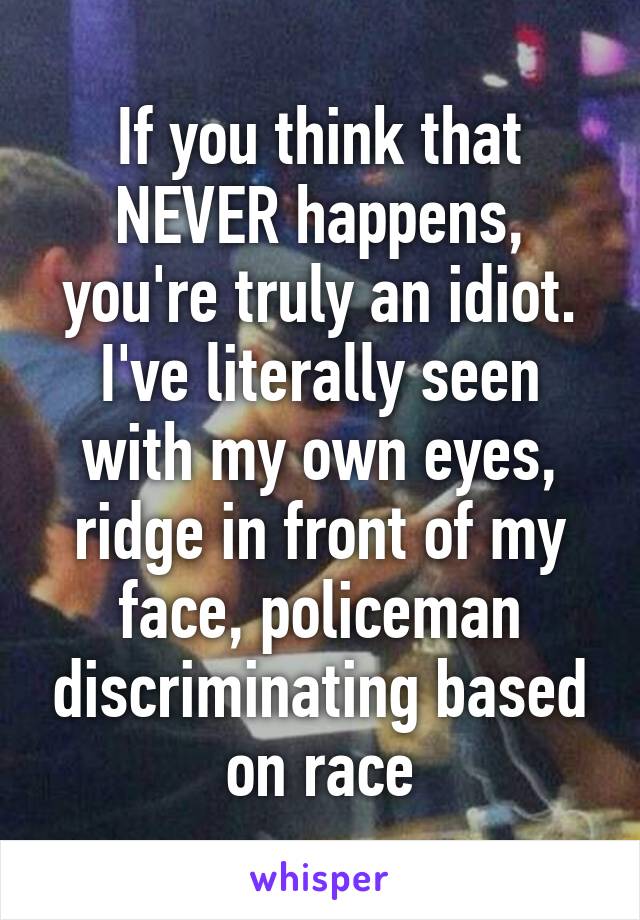 If you think that NEVER happens, you're truly an idiot. I've literally seen with my own eyes, ridge in front of my face, policeman discriminating based on race