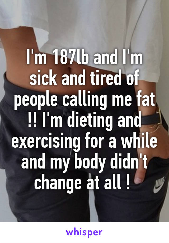 I'm 187lb and I'm sick and tired of people calling me fat !! I'm dieting and exercising for a while and my body didn't change at all ! 