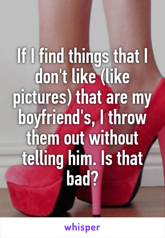 If I find things that I don't like (like pictures) that are my boyfriend's, I throw them out without telling him. Is that bad?