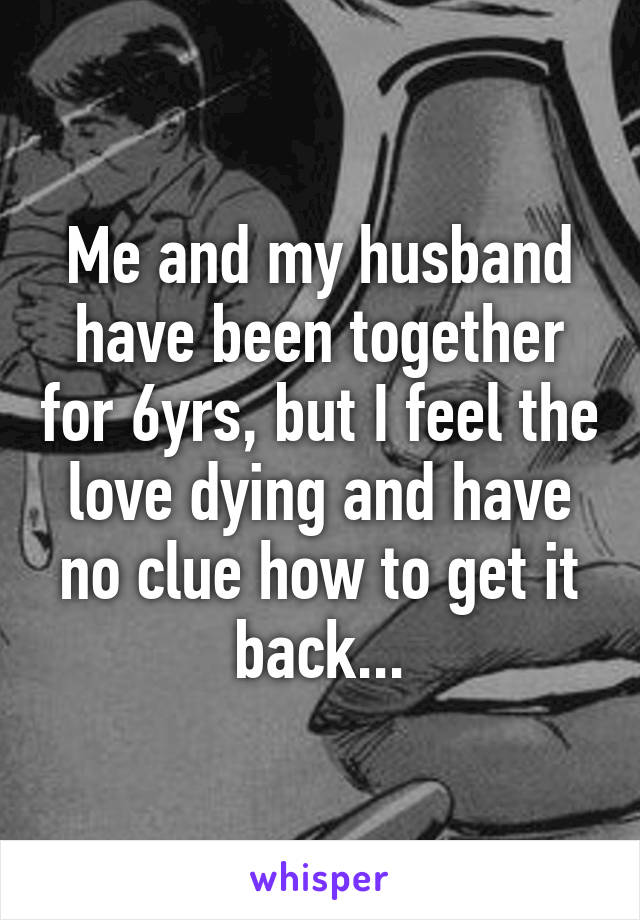 Me and my husband have been together for 6yrs, but I feel the love dying and have no clue how to get it back...