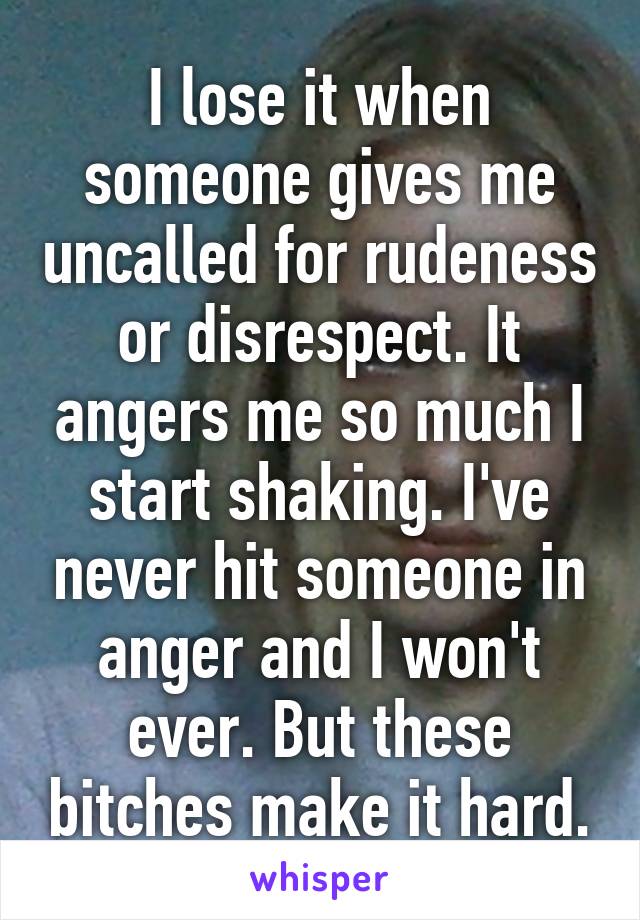 I lose it when someone gives me uncalled for rudeness or disrespect. It angers me so much I start shaking. I've never hit someone in anger and I won't ever. But these bitches make it hard.