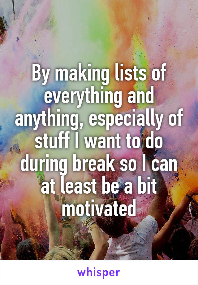 By making lists of everything and anything, especially of stuff I want to do during break so I can at least be a bit motivated