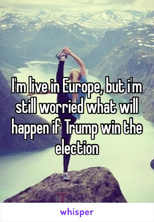 I'm live in Europe, but i'm still worried what will happen if Trump win the election