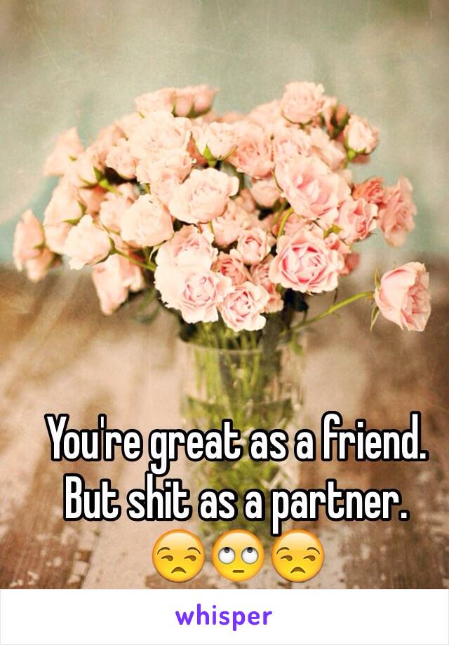 You're great as a friend.
But shit as a partner. 
😒🙄😒