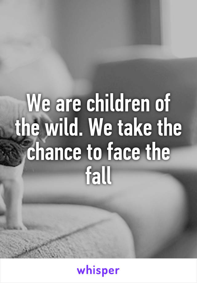 We are children of the wild. We take the chance to face the fall