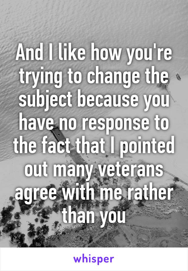 And I like how you're trying to change the subject because you have no response to the fact that I pointed out many veterans agree with me rather than you