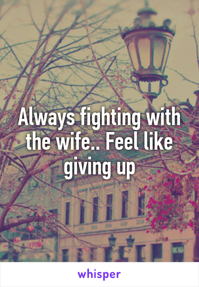 Always fighting with the wife.. Feel like giving up