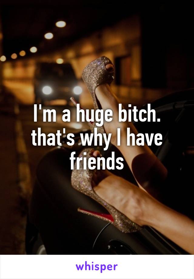 I'm a huge bitch. that's why I have friends