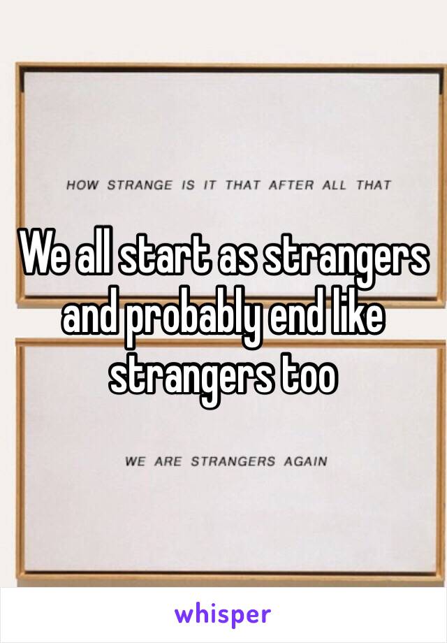 We all start as strangers and probably end like strangers too