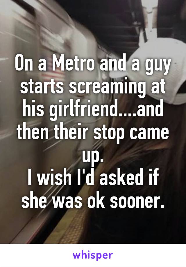 On a Metro and a guy starts screaming at his girlfriend....and then their stop came up.
I wish I'd asked if she was ok sooner.