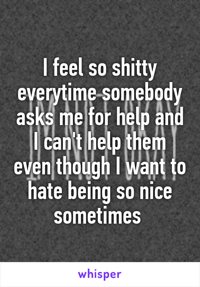 I feel so shitty everytime somebody asks me for help and I can't help them even though I want to hate being so nice sometimes 