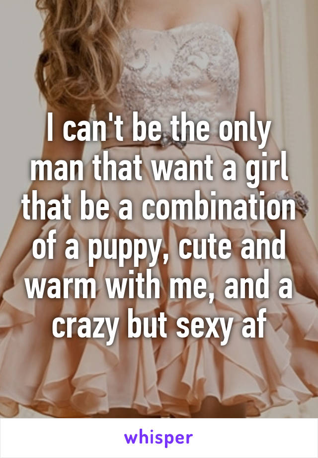 I can't be the only man that want a girl that be a combination of a puppy, cute and warm with me, and a crazy but sexy af