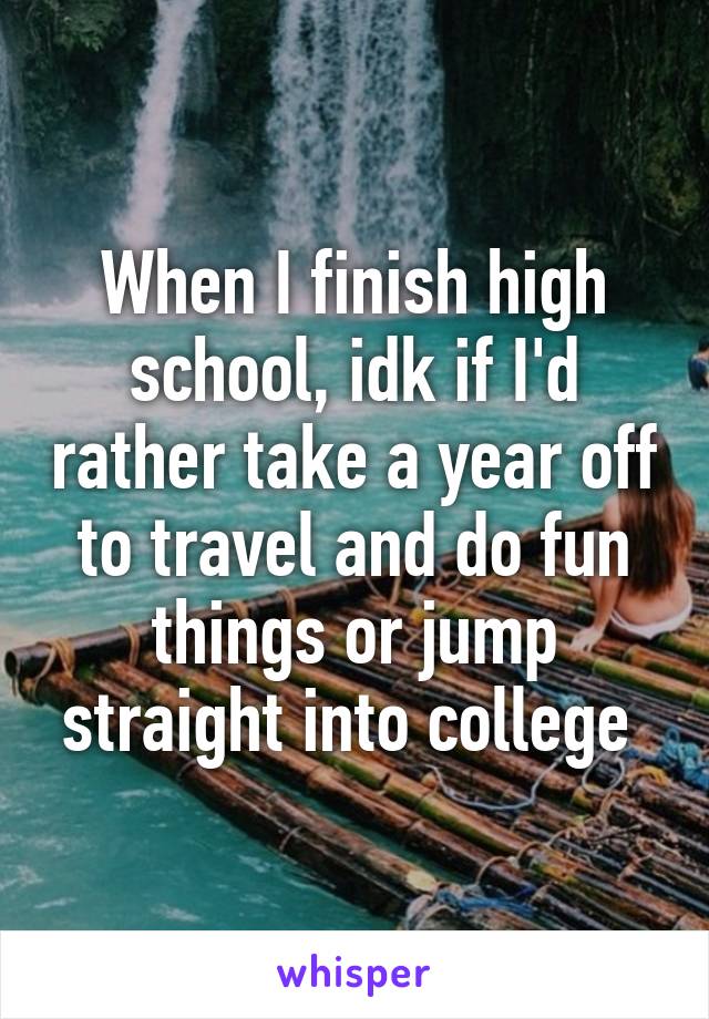 When I finish high school, idk if I'd rather take a year off to travel and do fun things or jump straight into college 