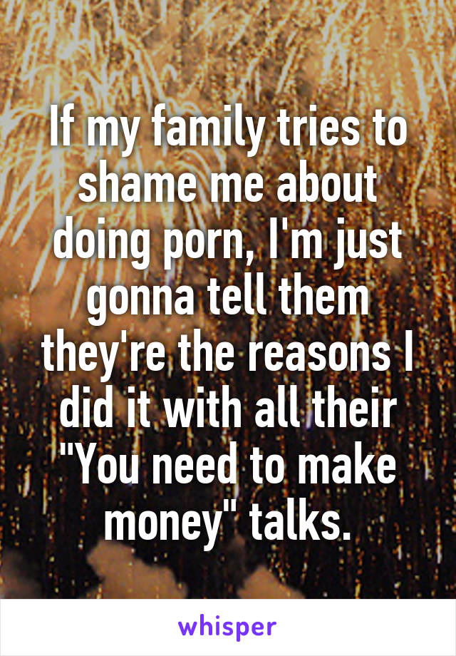 If my family tries to shame me about doing porn, I'm just gonna tell them they're the reasons I did it with all their "You need to make money" talks.