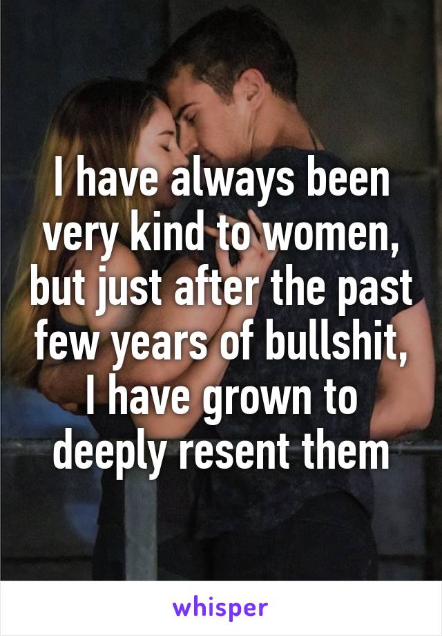 I have always been very kind to women, but just after the past few years of bullshit, I have grown to deeply resent them