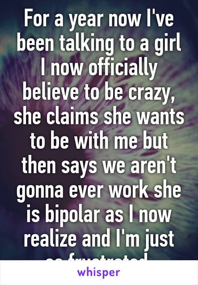 For a year now I've been talking to a girl I now officially believe to be crazy, she claims she wants to be with me but then says we aren't gonna ever work she is bipolar as I now realize and I'm just so frustrated.