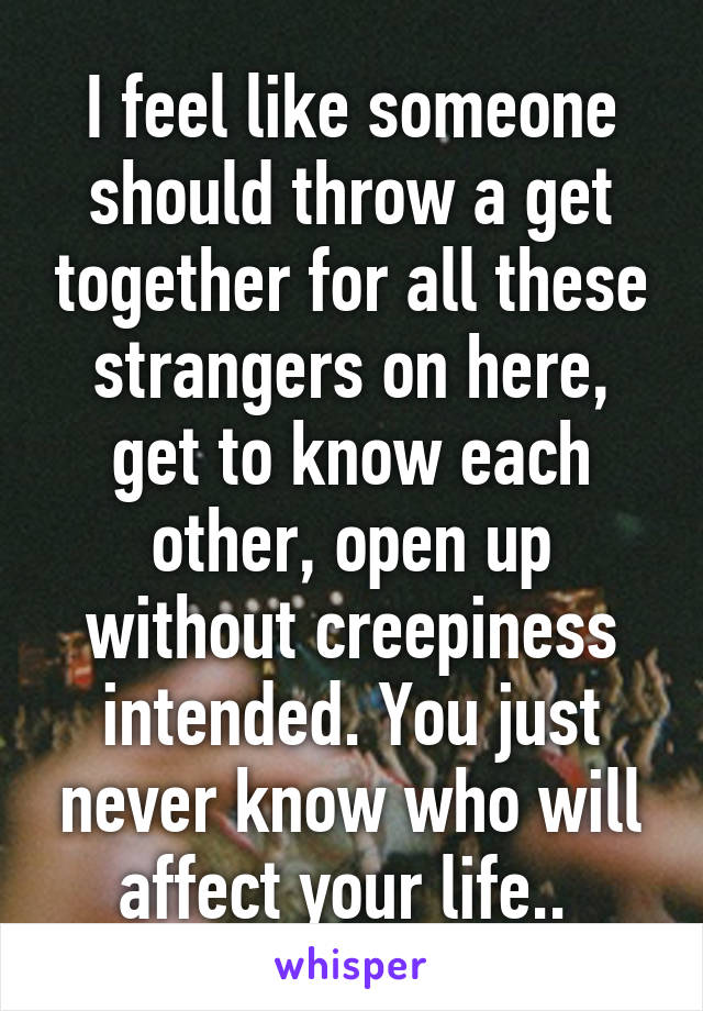 I feel like someone should throw a get together for all these strangers on here, get to know each other, open up without creepiness intended. You just never know who will affect your life.. 