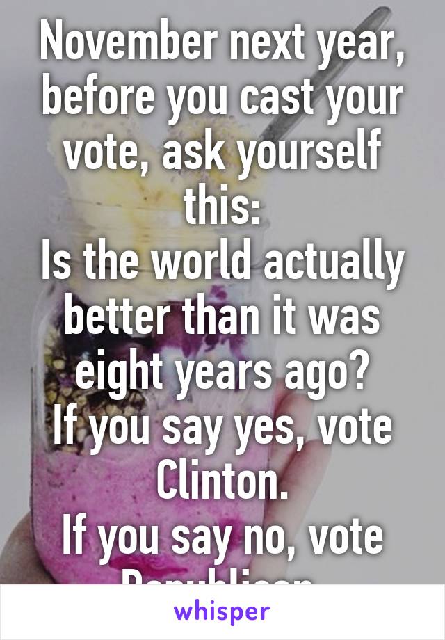 November next year, before you cast your vote, ask yourself this:
Is the world actually better than it was eight years ago?
If you say yes, vote Clinton.
If you say no, vote Republican.