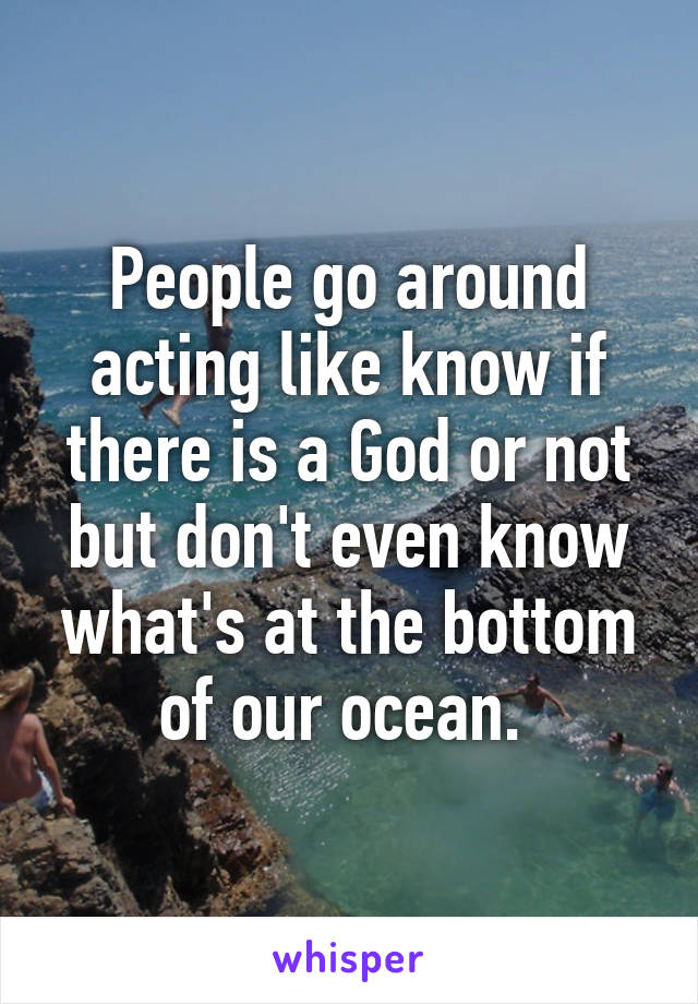 People go around acting like know if there is a God or not but don't even know what's at the bottom of our ocean. 