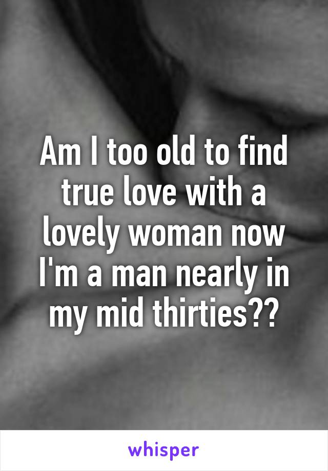 Am I too old to find true love with a lovely woman now I'm a man nearly in my mid thirties??