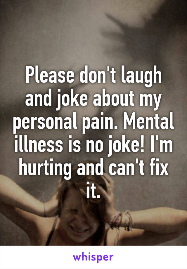 Please don't laugh and joke about my personal pain. Mental illness is no joke! I'm hurting and can't fix it.