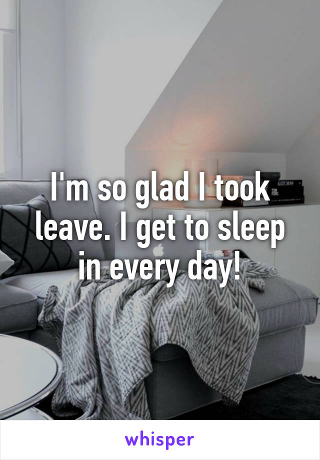 I'm so glad I took leave. I get to sleep in every day!