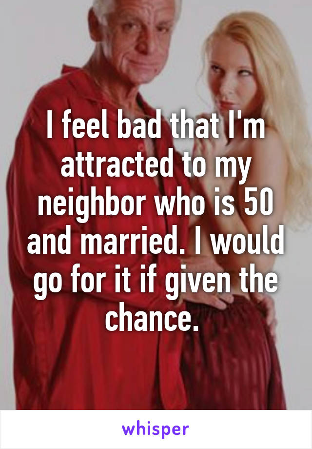 I feel bad that I'm attracted to my neighbor who is 50 and married. I would go for it if given the chance. 