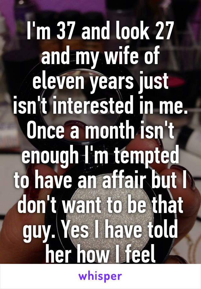 I'm 37 and look 27 and my wife of eleven years just isn't interested in me. Once a month isn't enough I'm tempted to have an affair but I don't want to be that guy. Yes I have told her how I feel