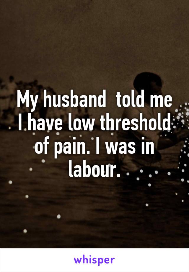 My husband  told me I have low threshold of pain. I was in labour.