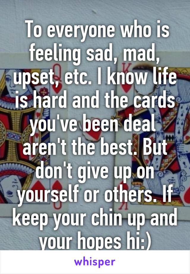  To everyone who is feeling sad, mad, upset, etc. I know life is hard and the cards you've been deal  aren't the best. But don't give up on yourself or others. If keep your chin up and your hopes hi:)