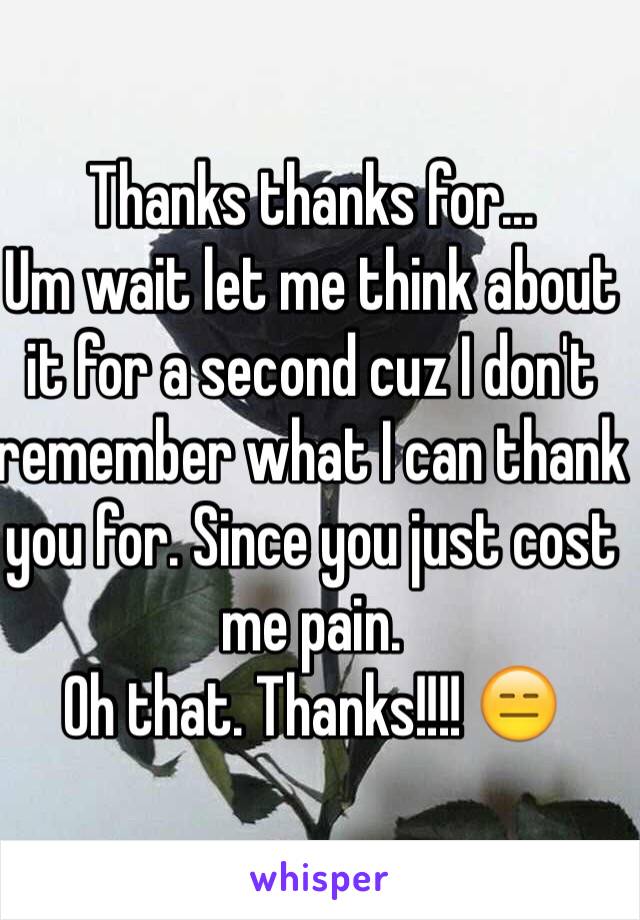 Thanks thanks for... 
Um wait let me think about it for a second cuz I don't remember what I can thank you for. Since you just cost me pain. 
Oh that. Thanks!!!! 😑