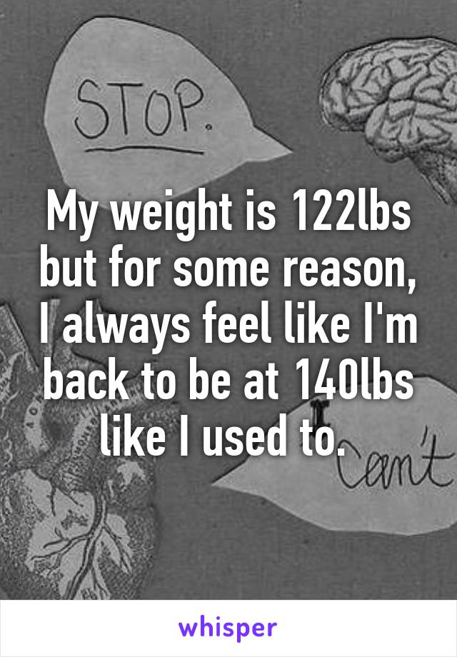 My weight is 122lbs but for some reason, I always feel like I'm back to be at 140lbs like I used to. 