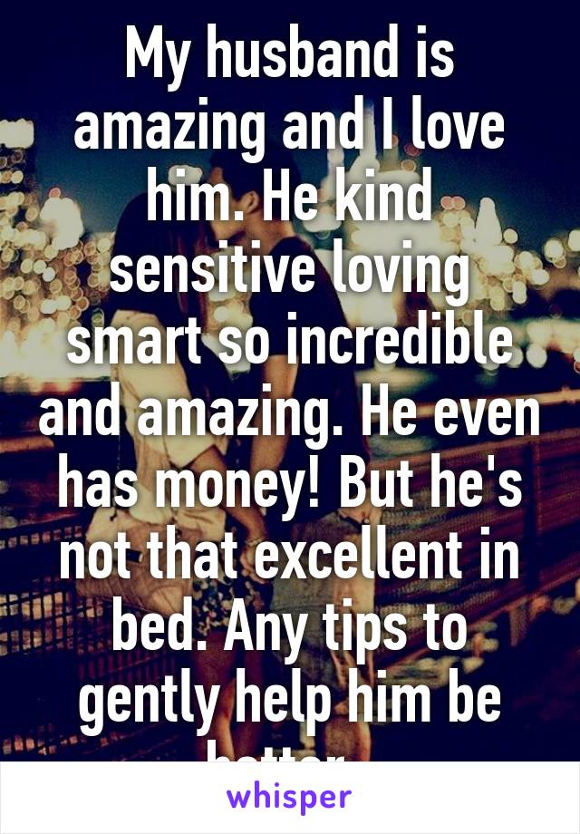 My husband is amazing and I love him. He kind sensitive loving smart so incredible and amazing. He even has money! But he's not that excellent in bed. Any tips to gently help him be better. 