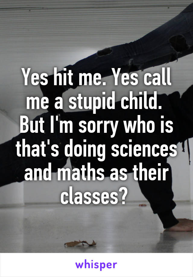 Yes hit me. Yes call me a stupid child. 
But I'm sorry who is that's doing sciences and maths as their classes? 