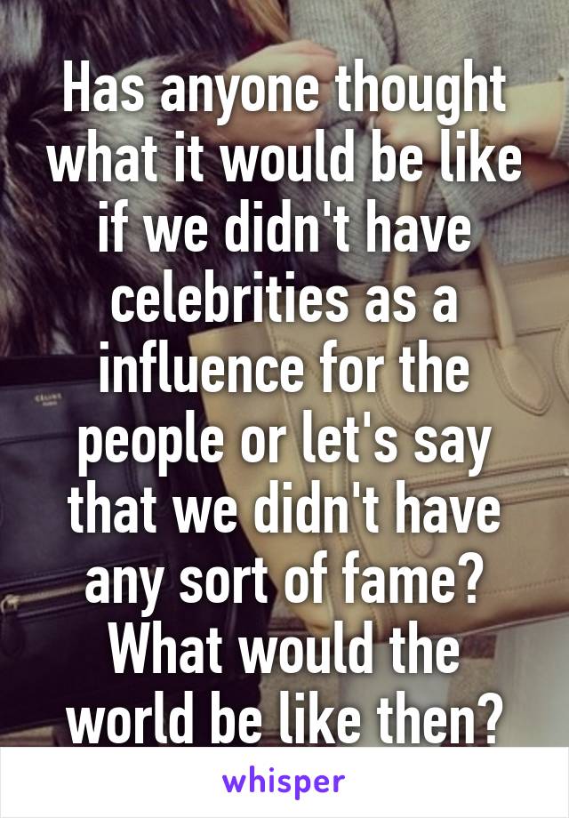 Has anyone thought what it would be like if we didn't have celebrities as a influence for the people or let's say that we didn't have any sort of fame? What would the world be like then?